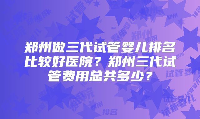 郑州做三代试管婴儿排名比较好医院?郑州三代试管费用总共多少?