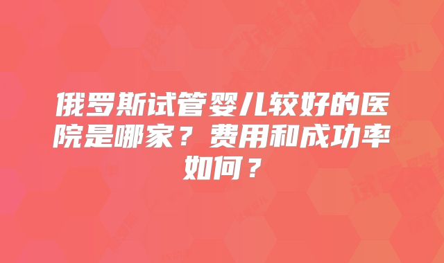 俄罗斯试管婴儿较好的医院是哪家？费用和成功率如何？