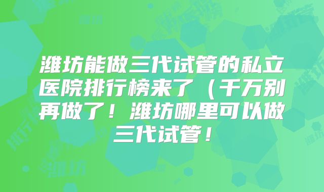 潍坊能做三代试管的私立医院排行榜来了（千万别再做了！潍坊哪里可以做三代试管！