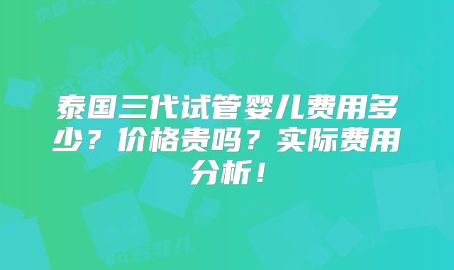泰国三代试管婴儿费用多少?价格贵吗?实际费用分析!