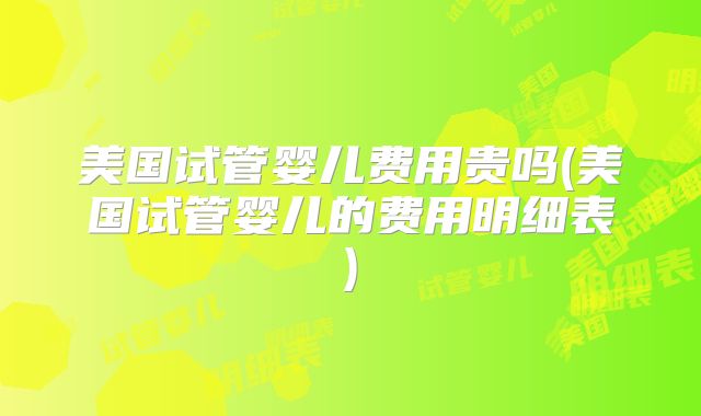 美国试管婴儿费用贵吗(美国试管婴儿的费用明细表)