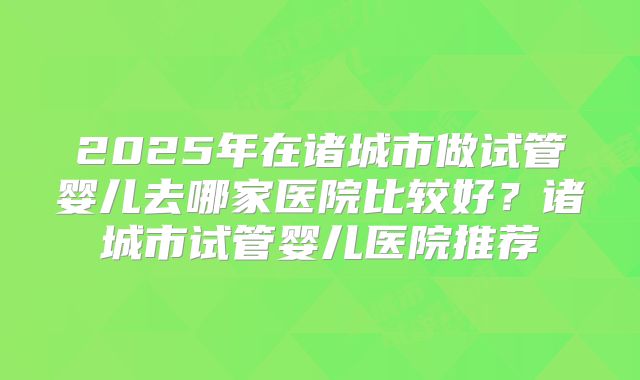 2025年在诸城市做试管婴儿去哪家医院比较好?诸城市试管婴儿医院推荐