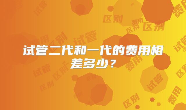 试管二代和一代的费用相差多少？