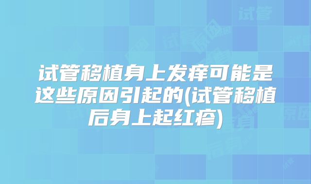 试管移植身上发痒可能是这些原因引起的(试管移植后身上起红疹)