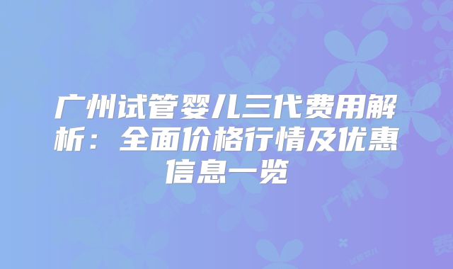 广州试管婴儿三代费用解析：全面价格行情及优惠信息一览