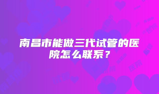 南昌市能做三代试管的医院怎么联系?