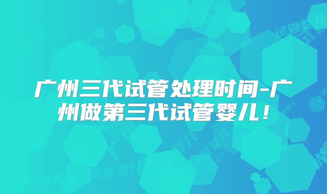 广州三代试管处理时间-广州做第三代试管婴儿！