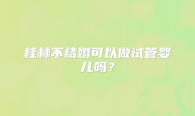 桂林不结婚可以做试管婴儿吗？