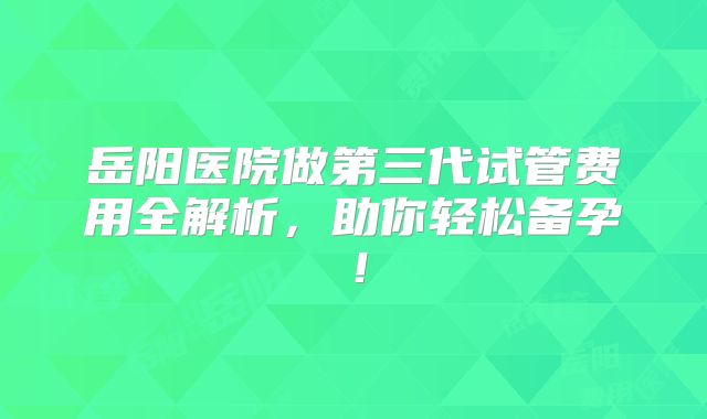 岳阳医院做第三代试管费用全解析，助你轻松备孕！