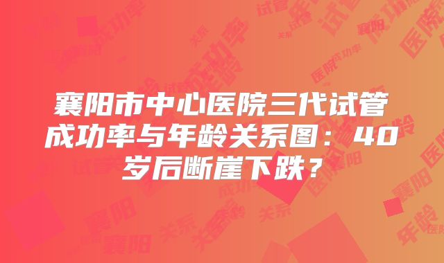 襄阳市中心医院三代试管成功率与年龄关系图:40岁后断崖下跌?