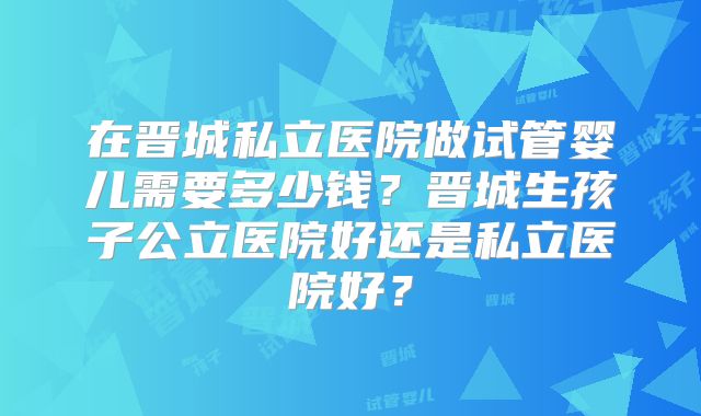 在晋城私立医院做试管婴儿需要多少钱？晋城生孩子公立医院好还是私立医院好？