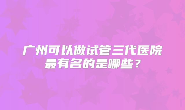广州可以做试管三代医院最有名的是哪些?