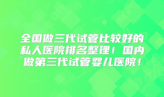 全国做三代试管比较好的私人医院排名整理!国内做第三代试管婴儿医院!