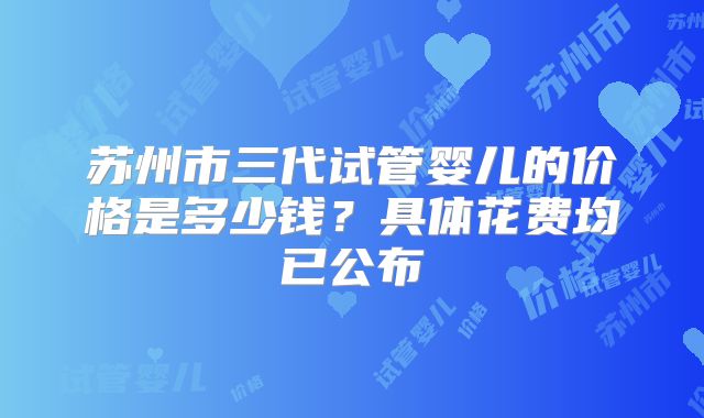 苏州市三代试管婴儿的价格是多少钱？具体花费均已公布