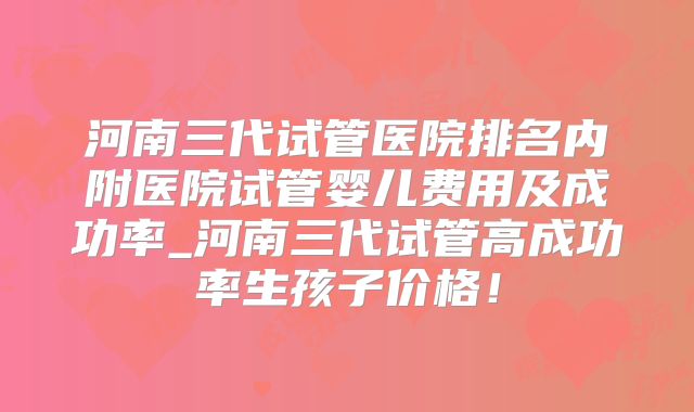 河南三代试管医院排名内附医院试管婴儿费用及成功率_河南三代试管高成功率生孩子价格！
