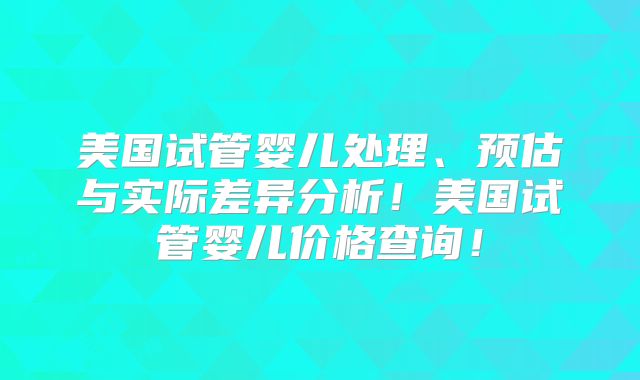 美国试管婴儿处理、预估与实际差异分析!美国试管婴儿价格查询!
