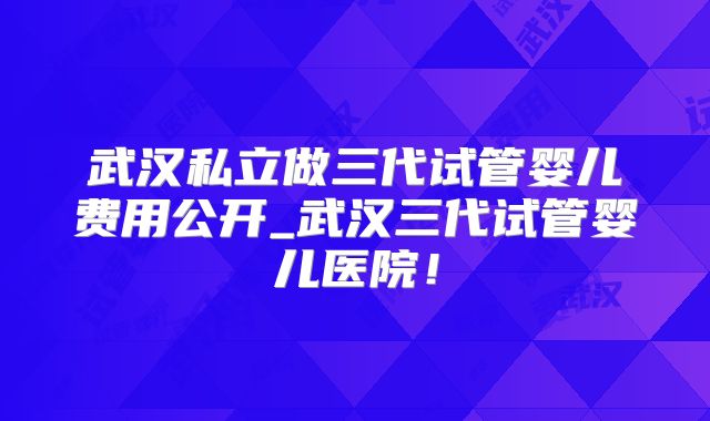 武汉私立做三代试管婴儿费用公开_武汉三代试管婴儿医院！