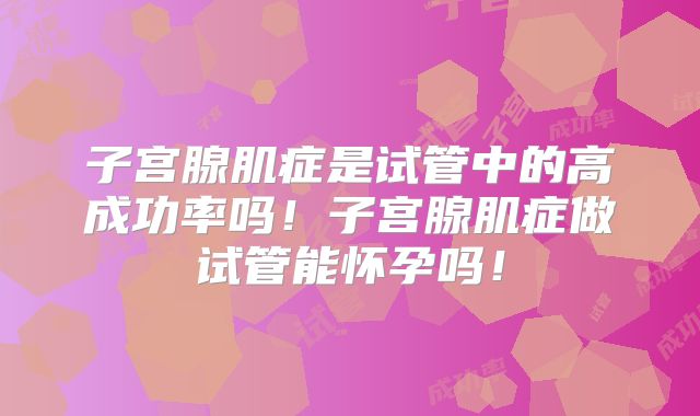 子宫腺肌症是试管中的高成功率吗！子宫腺肌症做试管能怀孕吗！
