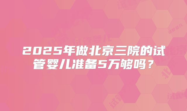 2025年做北京三院的试管婴儿准备5万够吗？