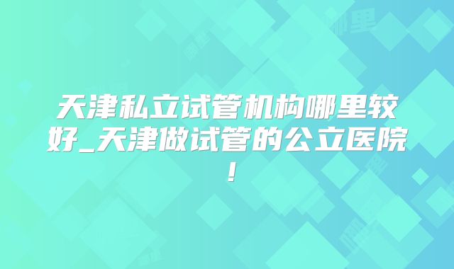 天津私立试管机构哪里较好_天津做试管的公立医院！