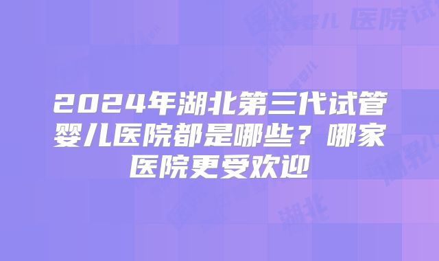 2024年湖北第三代试管婴儿医院都是哪些？哪家医院更受欢迎