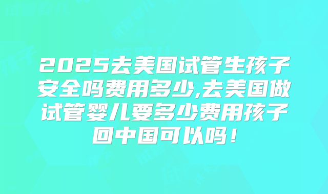 2025去美国试管生孩子安全吗费用多少,去美国做试管婴儿要多少费用孩子回中国可以吗！