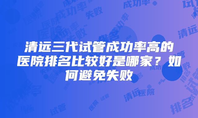 清远三代试管成功率高的医院排名比较好是哪家?如何避免失败