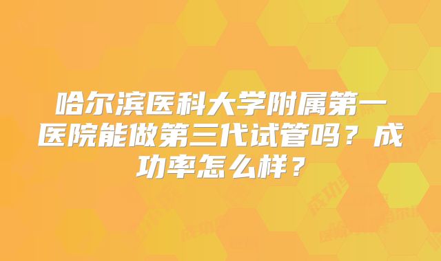哈尔滨医科大学附属第一医院能做第三代试管吗？成功率怎么样？
