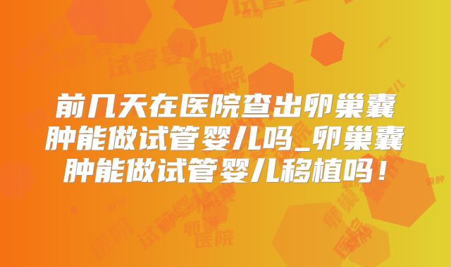 前几天在医院查出卵巢囊肿能做试管婴儿吗_卵巢囊肿能做试管婴儿移植吗！