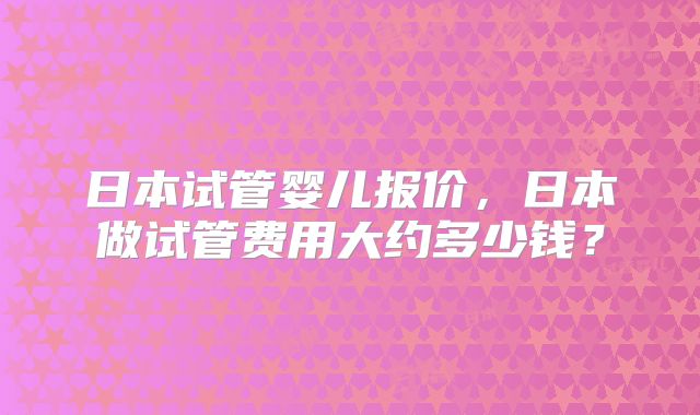 日本试管婴儿报价，日本做试管费用大约多少钱？