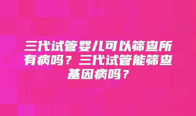 三代试管婴儿可以筛查所有病吗？三代试管能筛查基因病吗？