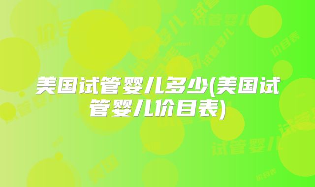 美国试管婴儿多少(美国试管婴儿价目表)