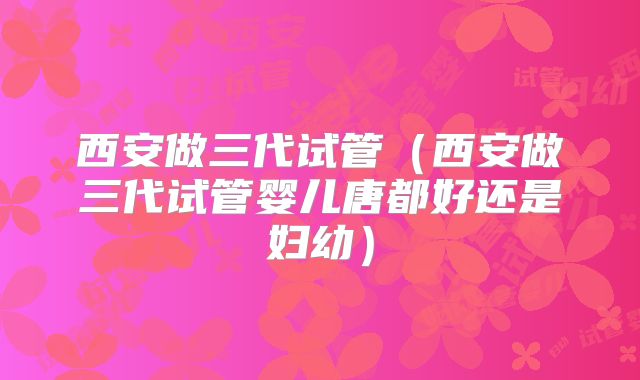 西安做三代试管（西安做三代试管婴儿唐都好还是妇幼）