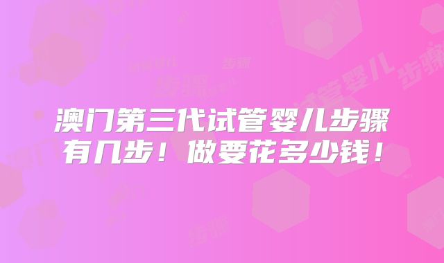 澳门第三代试管婴儿步骤有几步！做要花多少钱！