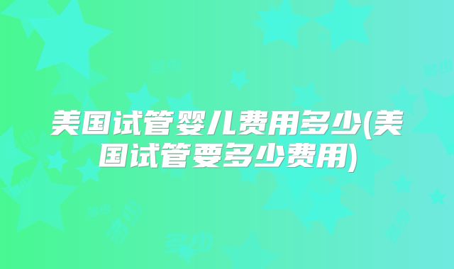 美国试管婴儿费用多少(美国试管要多少费用)