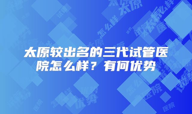 太原较出名的三代试管医院怎么样？有何优势