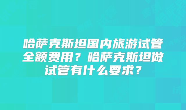 哈萨克斯坦国内旅游试管全额费用？哈萨克斯坦做试管有什么要求？