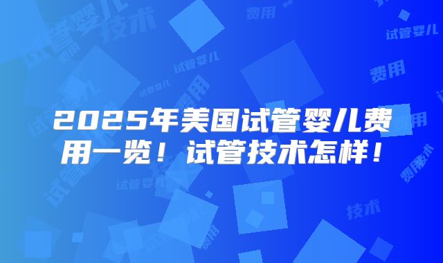 2025年美国试管婴儿费用一览！试管技术怎样！