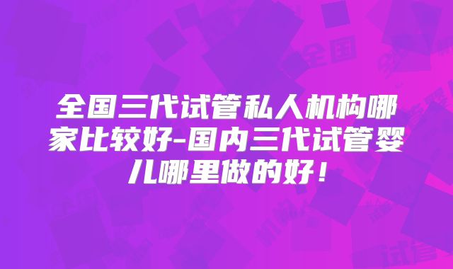 全国三代试管私人机构哪家比较好-国内三代试管婴儿哪里做的好！