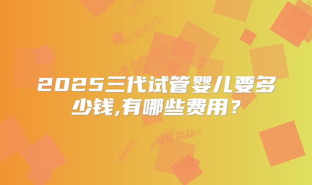 2025三代试管婴儿要多少钱,有哪些费用?