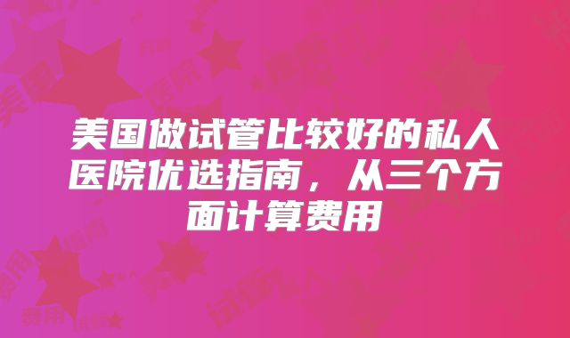 美国做试管比较好的私人医院优选指南，从三个方面计算费用