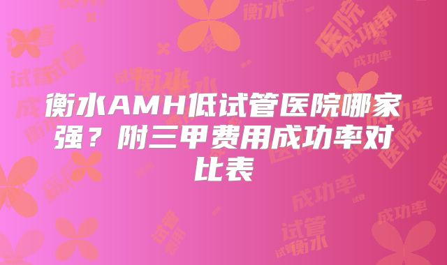 衡水AMH低试管医院哪家强？附三甲费用成功率对比表