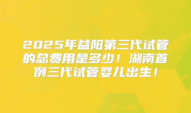 2025年益阳第三代试管的总费用是多少！湖南首例三代试管婴儿出生！