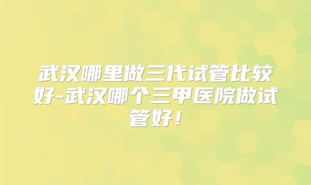 武汉哪里做三代试管比较好-武汉哪个三甲医院做试管好！