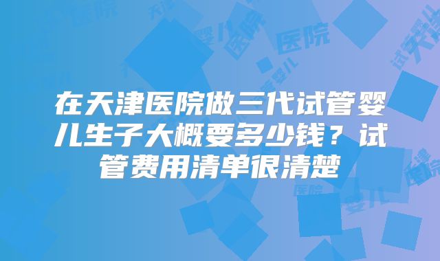 在天津医院做三代试管婴儿生子大概要多少钱？试管费用清单很清楚