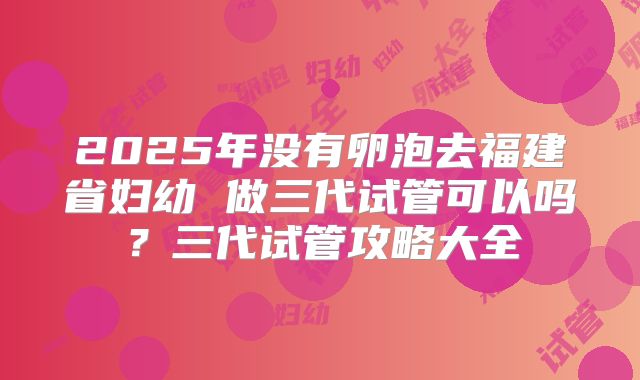 2025年没有卵泡去福建省妇幼 做三代试管可以吗？三代试管攻略大全