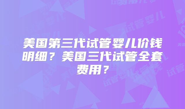 美国第三代试管婴儿价钱明细？美国三代试管全套费用？