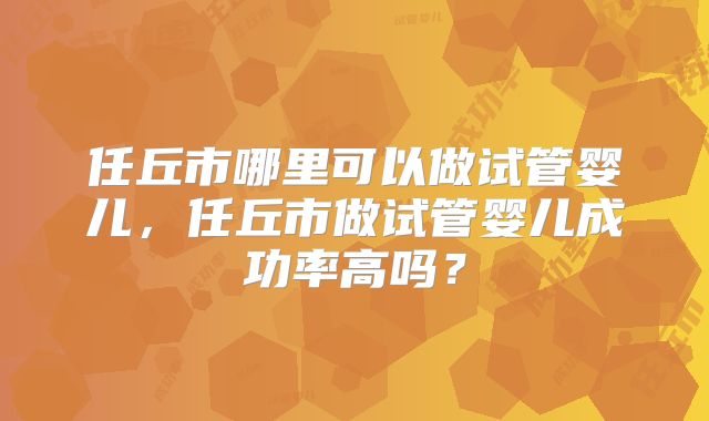 任丘市哪里可以做试管婴儿,任丘市做试管婴儿成功率高吗?