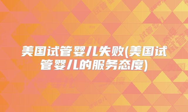 美国试管婴儿失败(美国试管婴儿的服务态度)