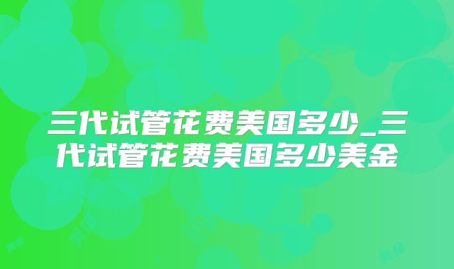 三代试管花费美国多少_三代试管花费美国多少美金
